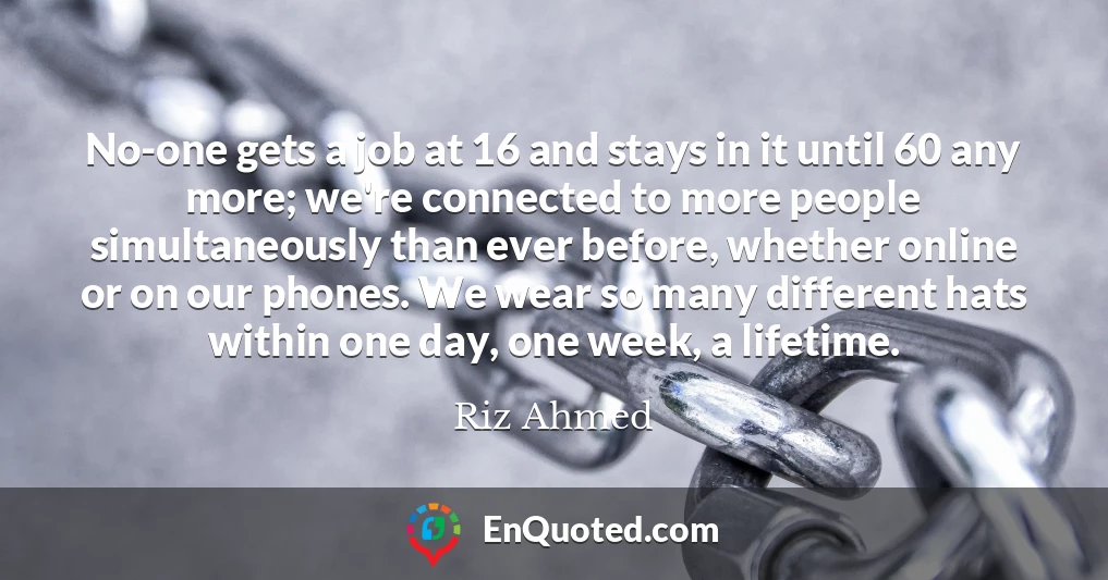 No-one gets a job at 16 and stays in it until 60 any more; we're connected to more people simultaneously than ever before, whether online or on our phones. We wear so many different hats within one day, one week, a lifetime.