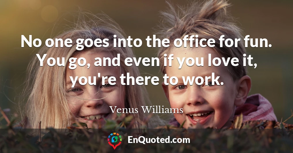 No one goes into the office for fun. You go, and even if you love it, you're there to work.