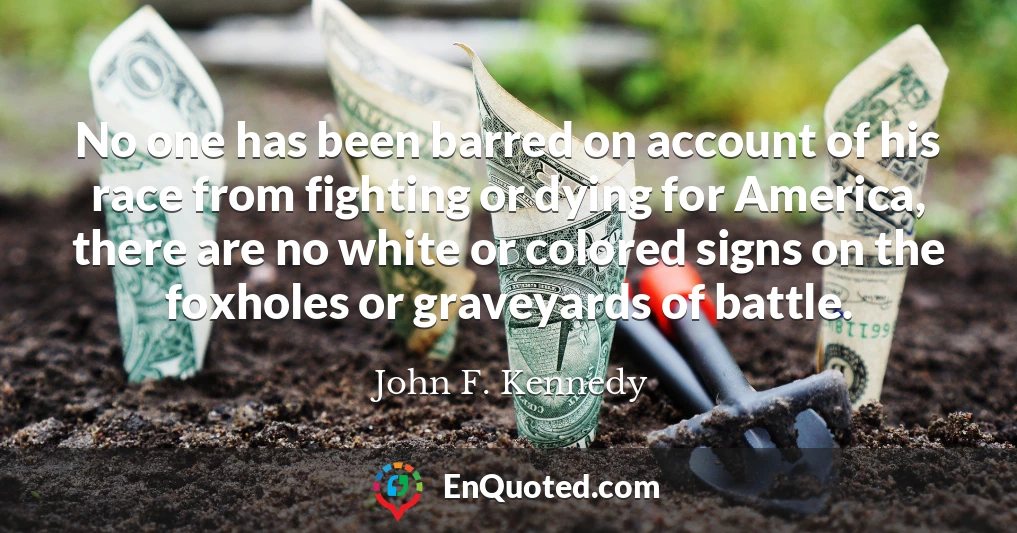 No one has been barred on account of his race from fighting or dying for America, there are no white or colored signs on the foxholes or graveyards of battle.