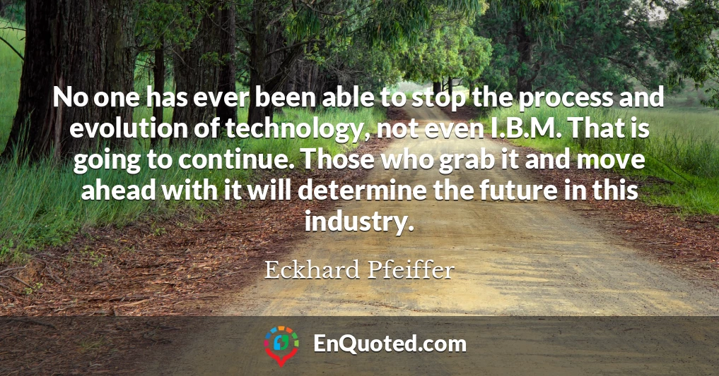 No one has ever been able to stop the process and evolution of technology, not even I.B.M. That is going to continue. Those who grab it and move ahead with it will determine the future in this industry.