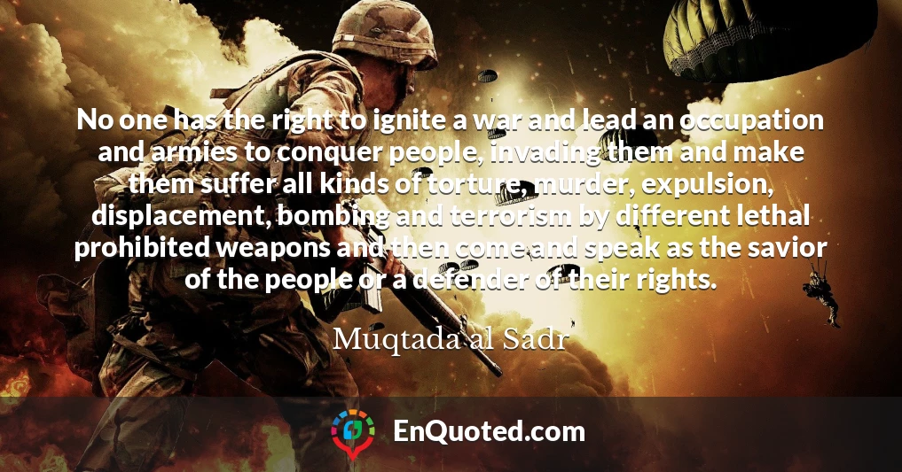 No one has the right to ignite a war and lead an occupation and armies to conquer people, invading them and make them suffer all kinds of torture, murder, expulsion, displacement, bombing and terrorism by different lethal prohibited weapons and then come and speak as the savior of the people or a defender of their rights.