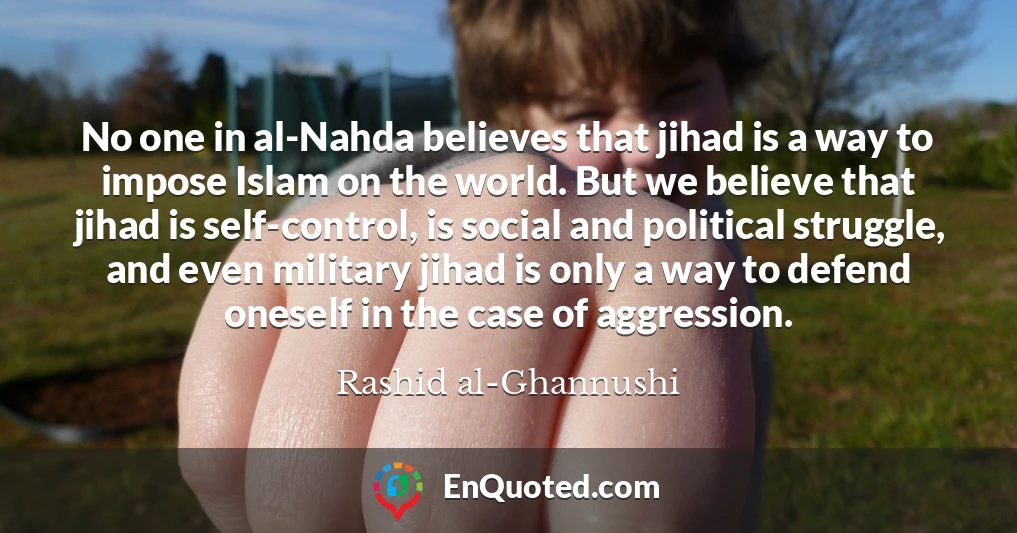 No one in al-Nahda believes that jihad is a way to impose Islam on the world. But we believe that jihad is self-control, is social and political struggle, and even military jihad is only a way to defend oneself in the case of aggression.