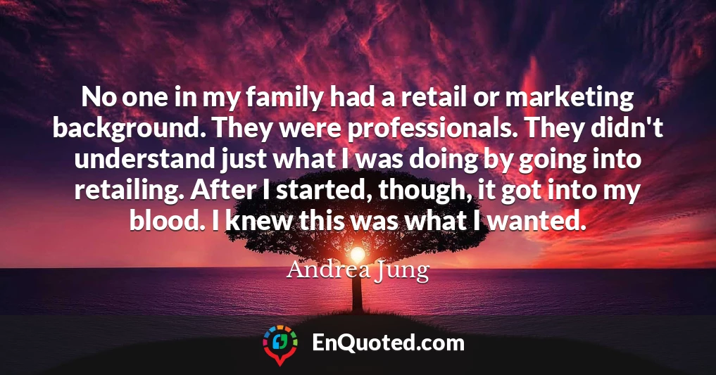 No one in my family had a retail or marketing background. They were professionals. They didn't understand just what I was doing by going into retailing. After I started, though, it got into my blood. I knew this was what I wanted.