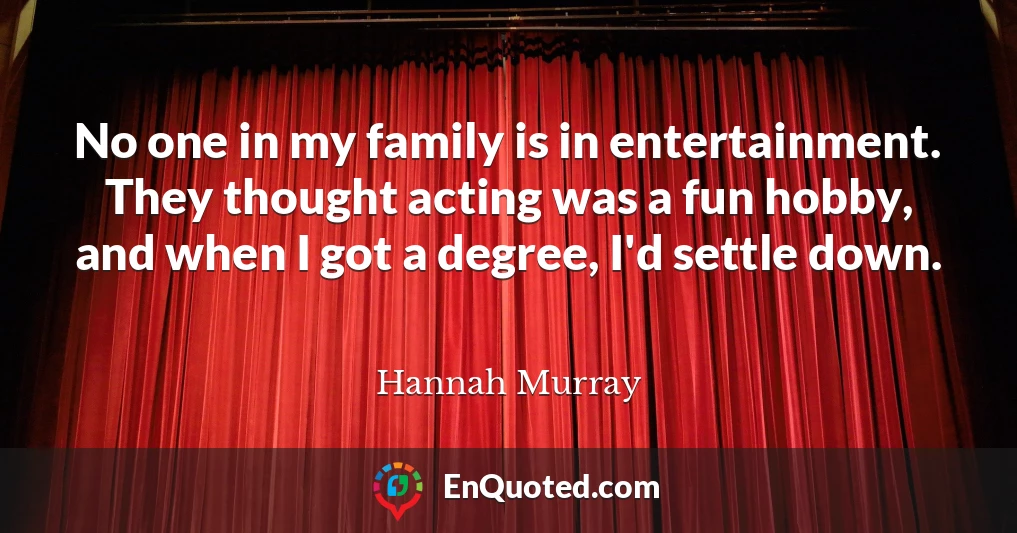 No one in my family is in entertainment. They thought acting was a fun hobby, and when I got a degree, I'd settle down.