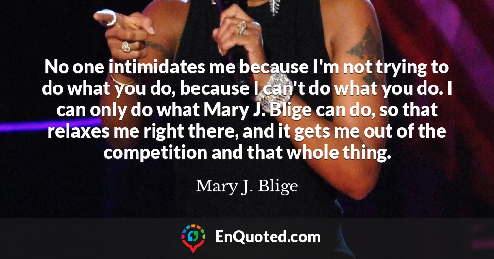 No one intimidates me because I'm not trying to do what you do, because I can't do what you do. I can only do what Mary J. Blige can do, so that relaxes me right there, and it gets me out of the competition and that whole thing.