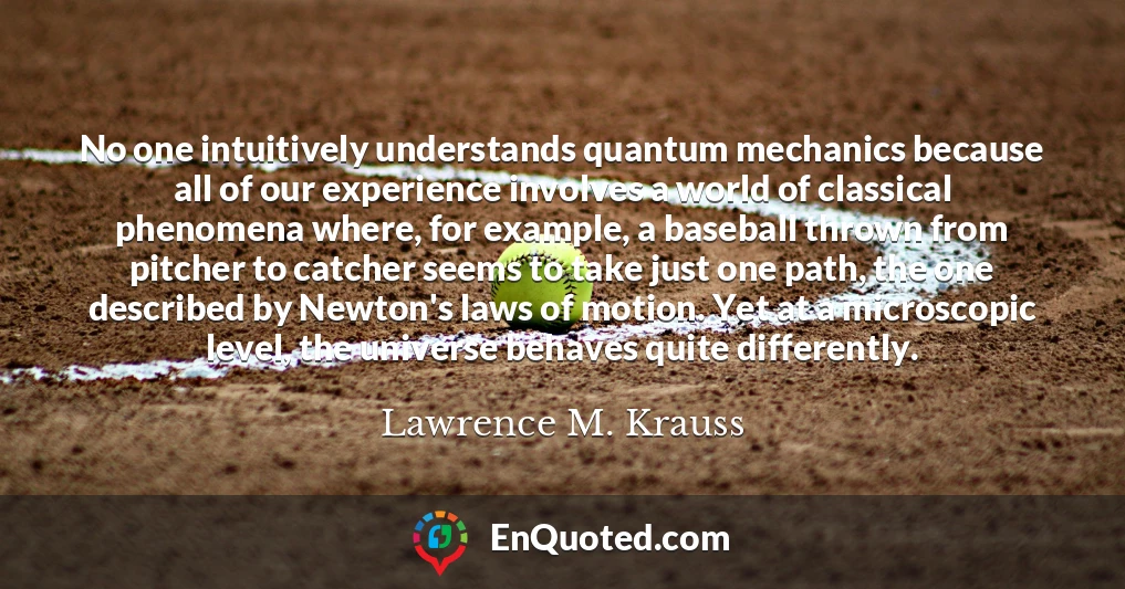 No one intuitively understands quantum mechanics because all of our experience involves a world of classical phenomena where, for example, a baseball thrown from pitcher to catcher seems to take just one path, the one described by Newton's laws of motion. Yet at a microscopic level, the universe behaves quite differently.