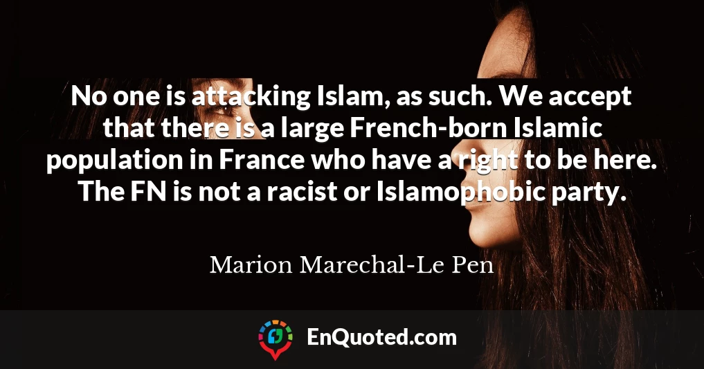 No one is attacking Islam, as such. We accept that there is a large French-born Islamic population in France who have a right to be here. The FN is not a racist or Islamophobic party.