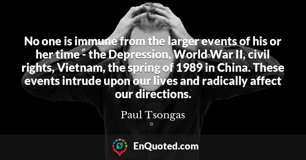 No one is immune from the larger events of his or her time - the Depression, World War II, civil rights, Vietnam, the spring of 1989 in China. These events intrude upon our lives and radically affect our directions.