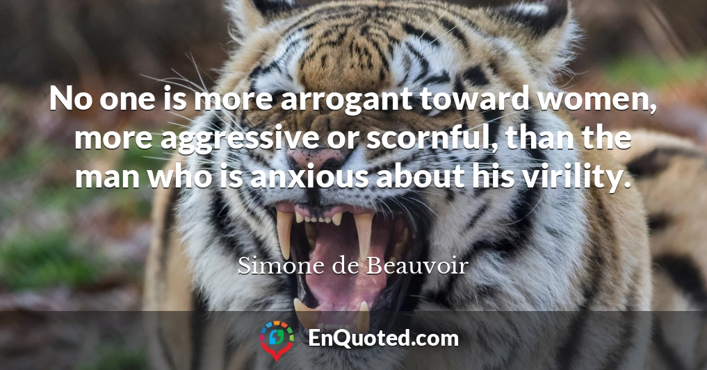 No one is more arrogant toward women, more aggressive or scornful, than the man who is anxious about his virility.