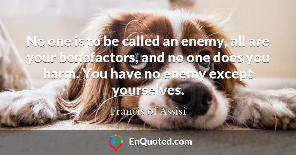 No one is to be called an enemy, all are your benefactors, and no one does you harm. You have no enemy except yourselves.