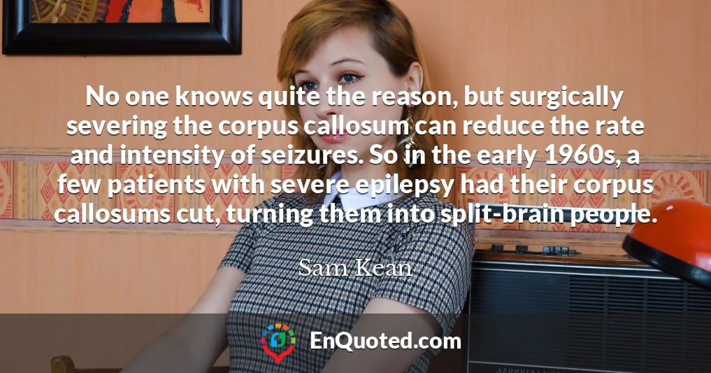 No one knows quite the reason, but surgically severing the corpus callosum can reduce the rate and intensity of seizures. So in the early 1960s, a few patients with severe epilepsy had their corpus callosums cut, turning them into split-brain people.
