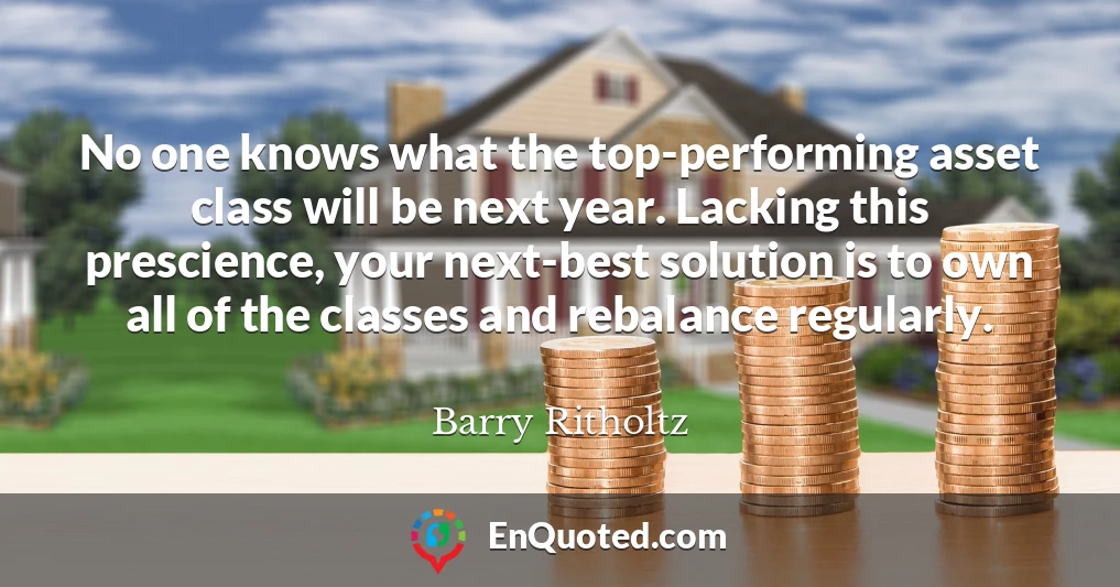 No one knows what the top-performing asset class will be next year. Lacking this prescience, your next-best solution is to own all of the classes and rebalance regularly.