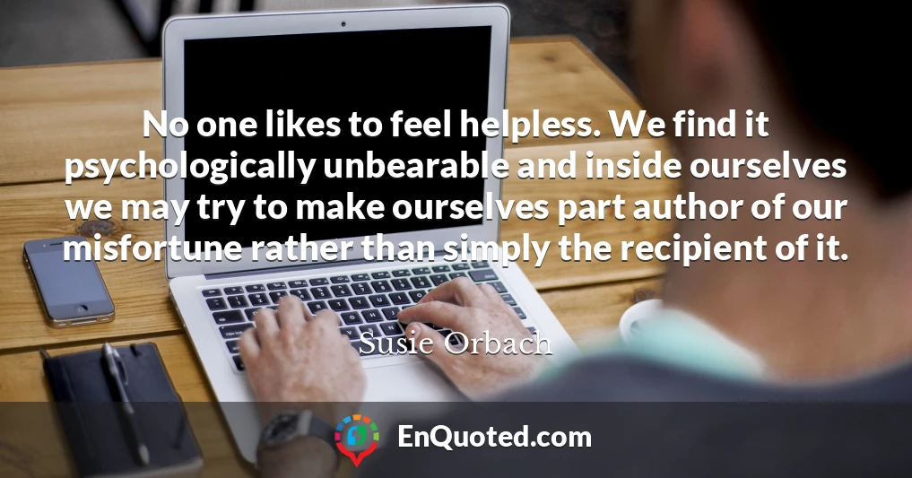 No one likes to feel helpless. We find it psychologically unbearable and inside ourselves we may try to make ourselves part author of our misfortune rather than simply the recipient of it.