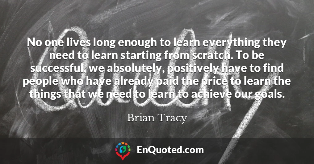 No one lives long enough to learn everything they need to learn starting from scratch. To be successful, we absolutely, positively have to find people who have already paid the price to learn the things that we need to learn to achieve our goals.