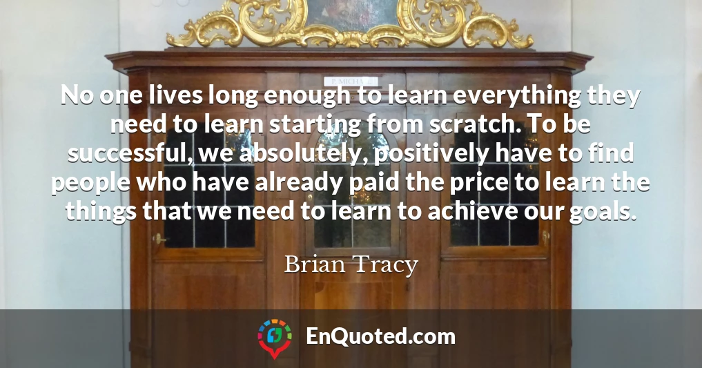 No one lives long enough to learn everything they need to learn starting from scratch. To be successful, we absolutely, positively have to find people who have already paid the price to learn the things that we need to learn to achieve our goals.