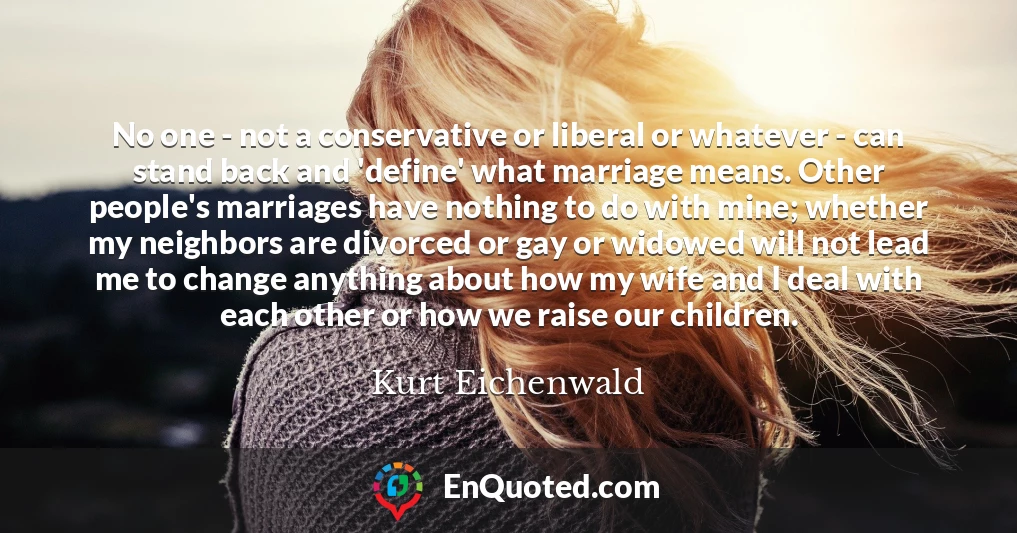 No one - not a conservative or liberal or whatever - can stand back and 'define' what marriage means. Other people's marriages have nothing to do with mine; whether my neighbors are divorced or gay or widowed will not lead me to change anything about how my wife and I deal with each other or how we raise our children.