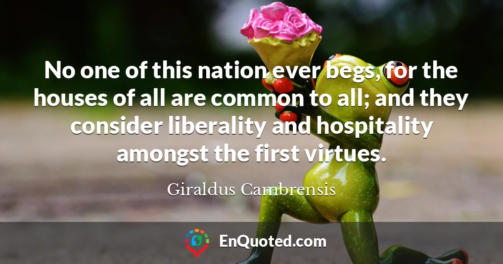 No one of this nation ever begs, for the houses of all are common to all; and they consider liberality and hospitality amongst the first virtues.