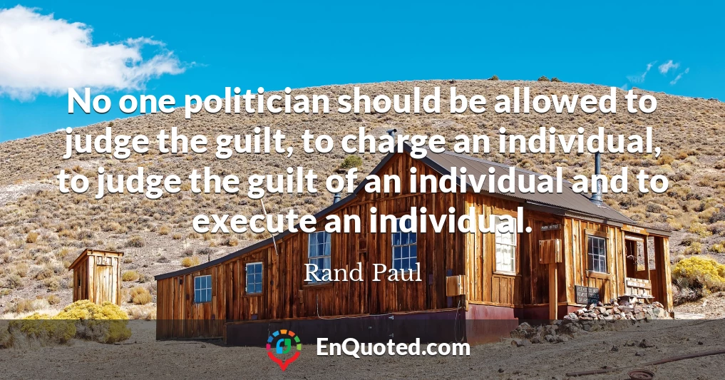 No one politician should be allowed to judge the guilt, to charge an individual, to judge the guilt of an individual and to execute an individual.