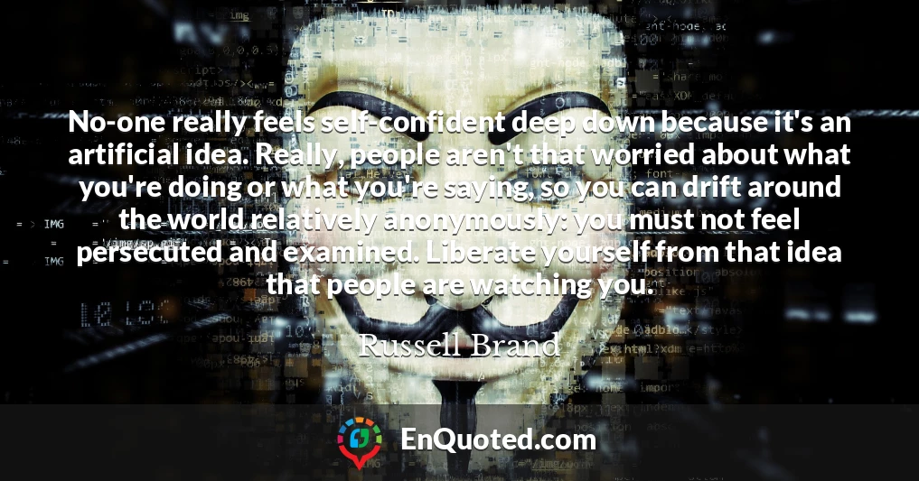 No-one really feels self-confident deep down because it's an artificial idea. Really, people aren't that worried about what you're doing or what you're saying, so you can drift around the world relatively anonymously: you must not feel persecuted and examined. Liberate yourself from that idea that people are watching you.