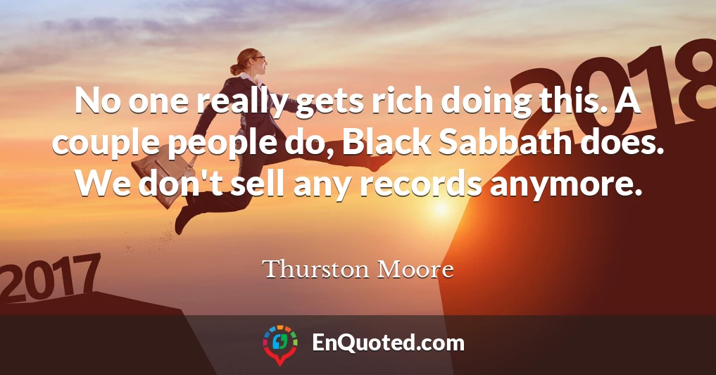 No one really gets rich doing this. A couple people do, Black Sabbath does. We don't sell any records anymore.