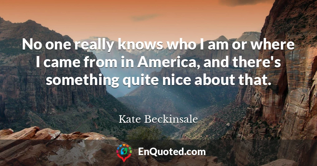 No one really knows who I am or where I came from in America, and there's something quite nice about that.