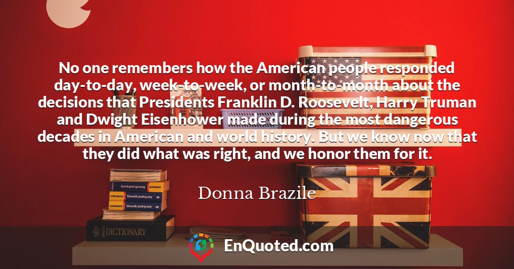 No one remembers how the American people responded day-to-day, week-to-week, or month-to-month about the decisions that Presidents Franklin D. Roosevelt, Harry Truman and Dwight Eisenhower made during the most dangerous decades in American and world history. But we know now that they did what was right, and we honor them for it.