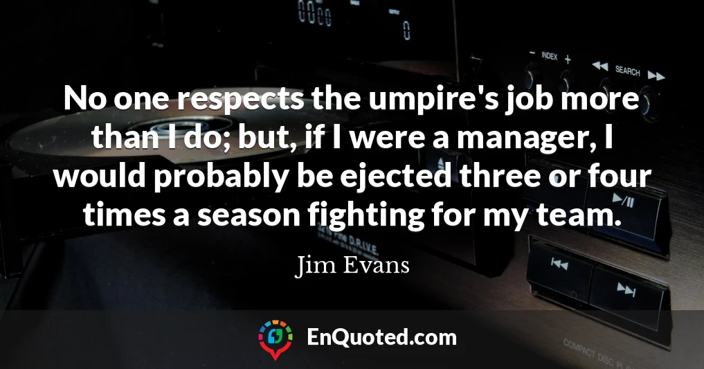 No one respects the umpire's job more than I do; but, if I were a manager, I would probably be ejected three or four times a season fighting for my team.