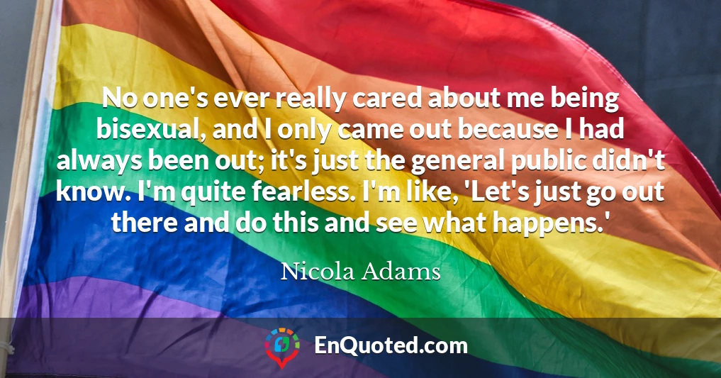 No one's ever really cared about me being bisexual, and I only came out because I had always been out; it's just the general public didn't know. I'm quite fearless. I'm like, 'Let's just go out there and do this and see what happens.'