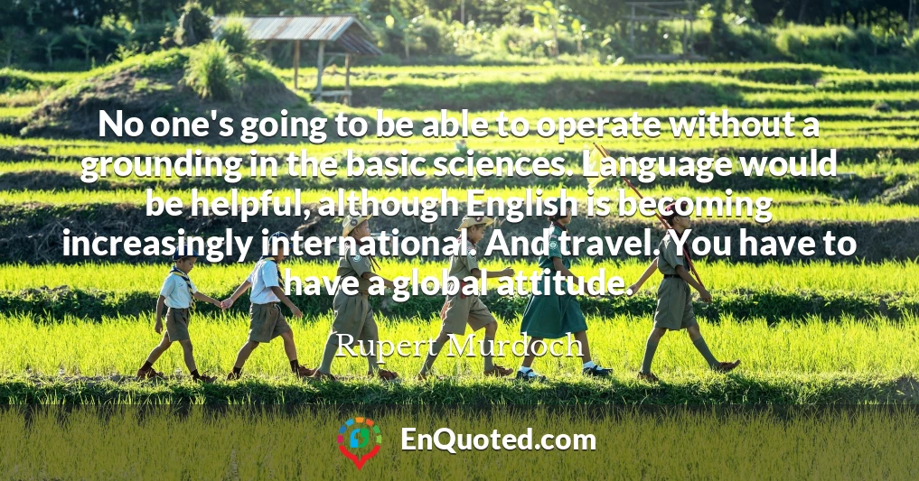 No one's going to be able to operate without a grounding in the basic sciences. Language would be helpful, although English is becoming increasingly international. And travel. You have to have a global attitude.
