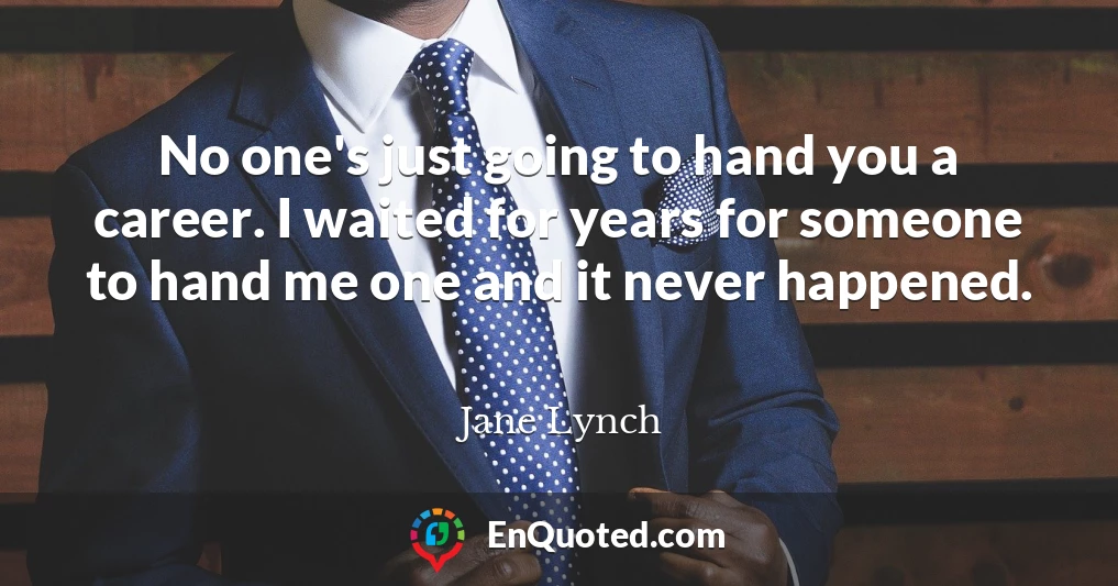 No one's just going to hand you a career. I waited for years for someone to hand me one and it never happened.
