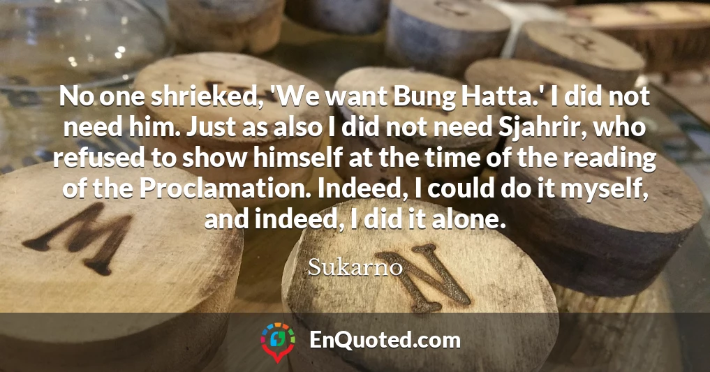 No one shrieked, 'We want Bung Hatta.' I did not need him. Just as also I did not need Sjahrir, who refused to show himself at the time of the reading of the Proclamation. Indeed, I could do it myself, and indeed, I did it alone.
