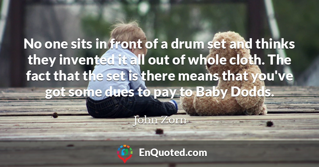 No one sits in front of a drum set and thinks they invented it all out of whole cloth. The fact that the set is there means that you've got some dues to pay to Baby Dodds.