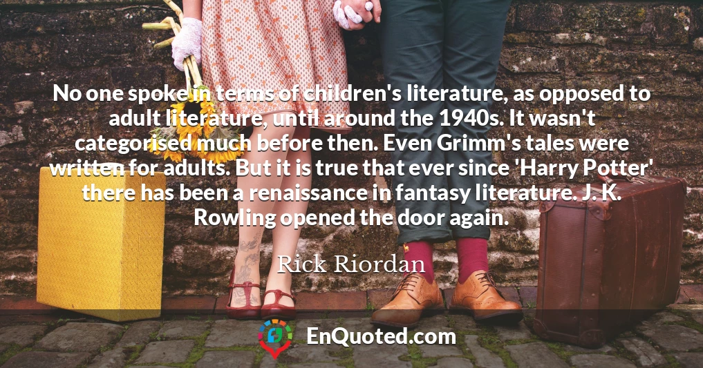 No one spoke in terms of children's literature, as opposed to adult literature, until around the 1940s. It wasn't categorised much before then. Even Grimm's tales were written for adults. But it is true that ever since 'Harry Potter' there has been a renaissance in fantasy literature. J. K. Rowling opened the door again.