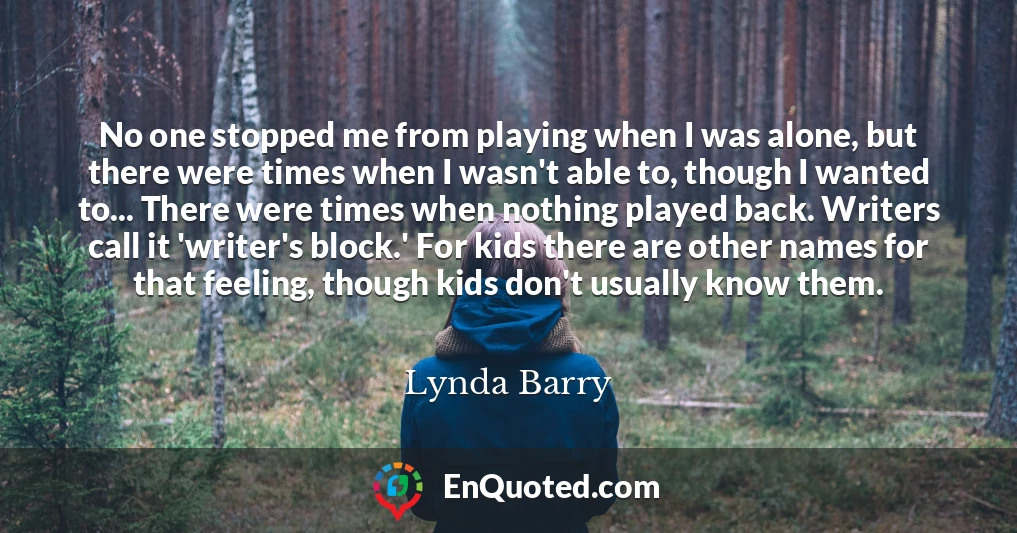 No one stopped me from playing when I was alone, but there were times when I wasn't able to, though I wanted to... There were times when nothing played back. Writers call it 'writer's block.' For kids there are other names for that feeling, though kids don't usually know them.