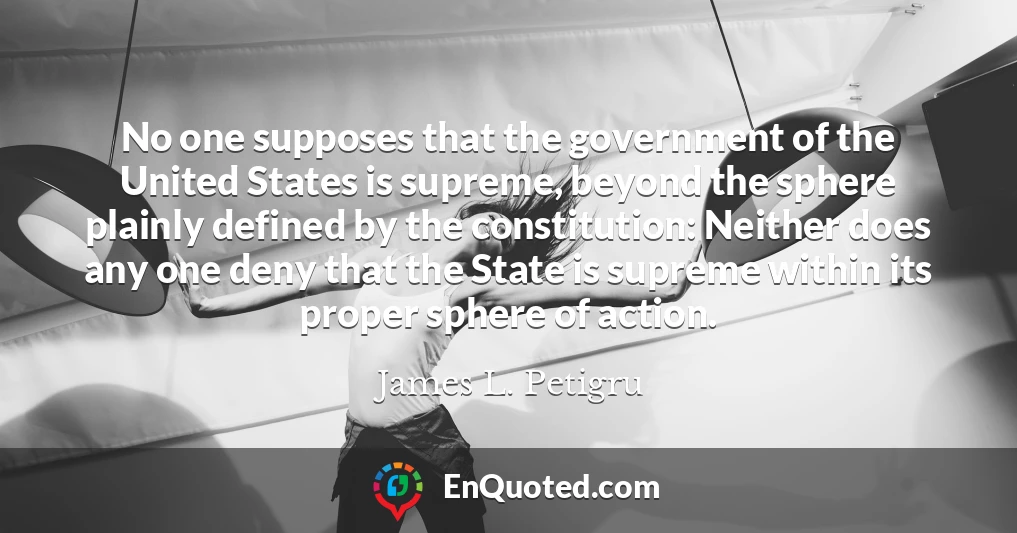 No one supposes that the government of the United States is supreme, beyond the sphere plainly defined by the constitution: Neither does any one deny that the State is supreme within its proper sphere of action.