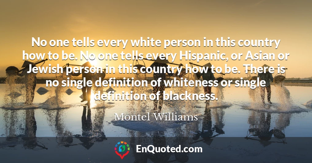 No one tells every white person in this country how to be. No one tells every Hispanic, or Asian or Jewish person in this country how to be. There is no single definition of whiteness or single definition of blackness.
