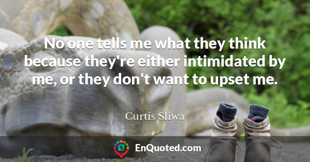 No one tells me what they think because they're either intimidated by me, or they don't want to upset me.