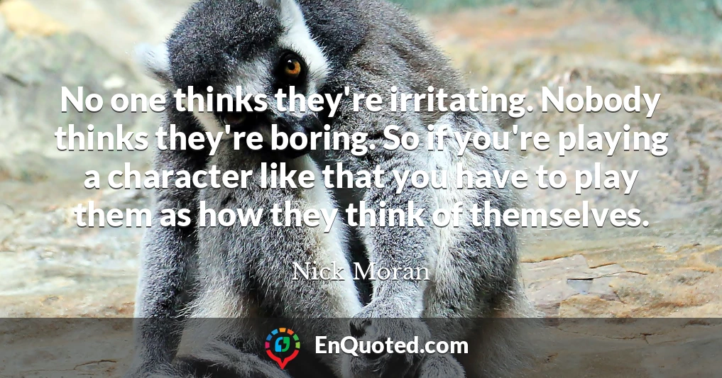 No one thinks they're irritating. Nobody thinks they're boring. So if you're playing a character like that you have to play them as how they think of themselves.