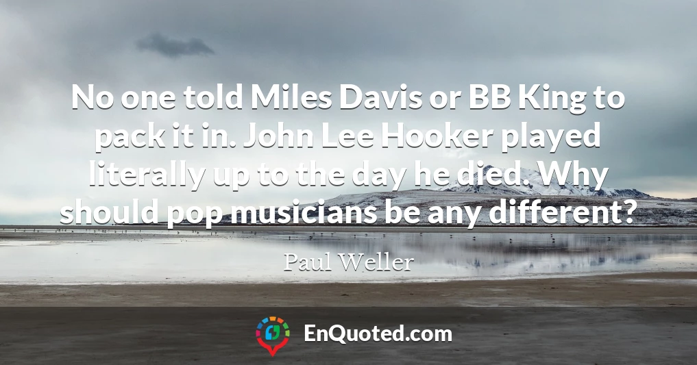 No one told Miles Davis or BB King to pack it in. John Lee Hooker played literally up to the day he died. Why should pop musicians be any different?