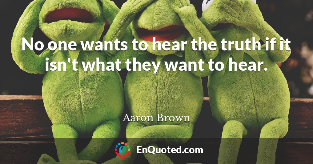 No one wants to hear the truth if it isn't what they want to hear.