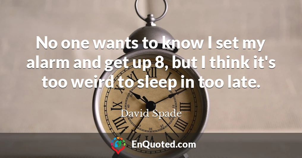 No one wants to know I set my alarm and get up 8, but I think it's too weird to sleep in too late.