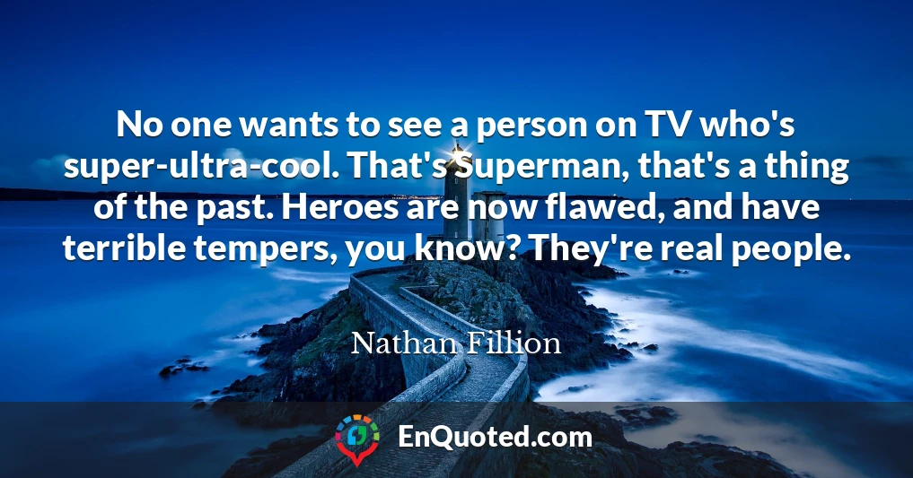 No one wants to see a person on TV who's super-ultra-cool. That's Superman, that's a thing of the past. Heroes are now flawed, and have terrible tempers, you know? They're real people.