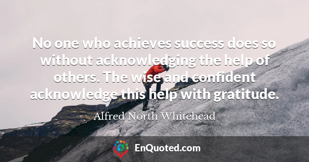 No one who achieves success does so without acknowledging the help of others. The wise and confident acknowledge this help with gratitude.