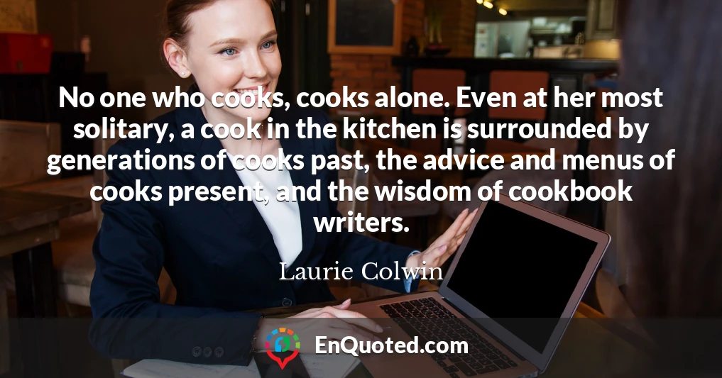 No one who cooks, cooks alone. Even at her most solitary, a cook in the kitchen is surrounded by generations of cooks past, the advice and menus of cooks present, and the wisdom of cookbook writers.