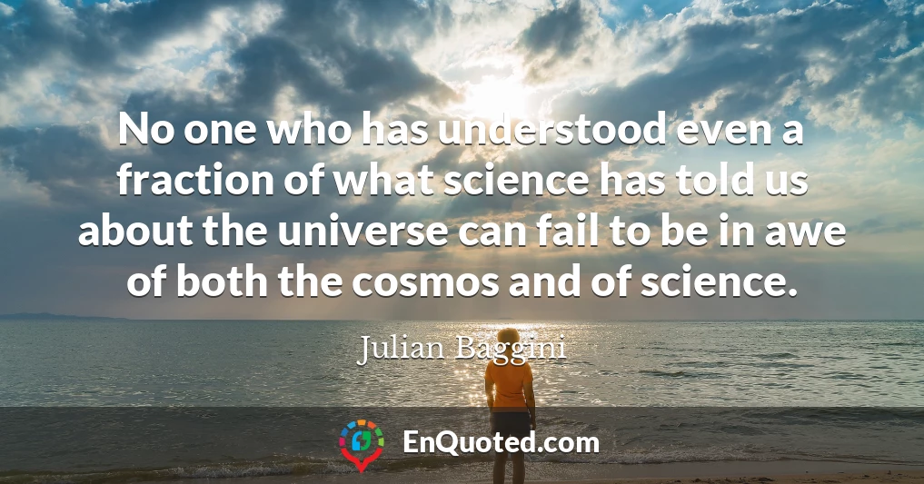 No one who has understood even a fraction of what science has told us about the universe can fail to be in awe of both the cosmos and of science.