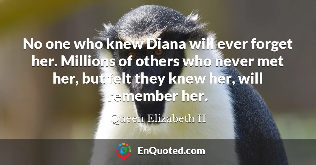 No one who knew Diana will ever forget her. Millions of others who never met her, but felt they knew her, will remember her.