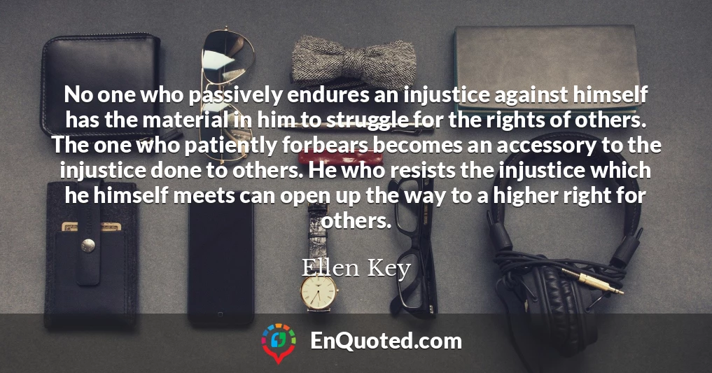 No one who passively endures an injustice against himself has the material in him to struggle for the rights of others. The one who patiently forbears becomes an accessory to the injustice done to others. He who resists the injustice which he himself meets can open up the way to a higher right for others.
