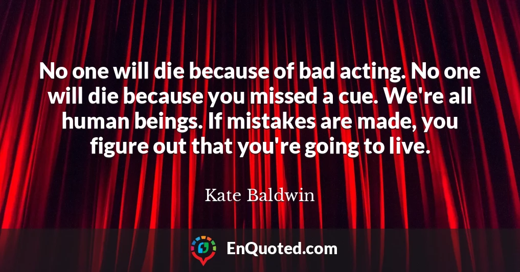 No one will die because of bad acting. No one will die because you missed a cue. We're all human beings. If mistakes are made, you figure out that you're going to live.