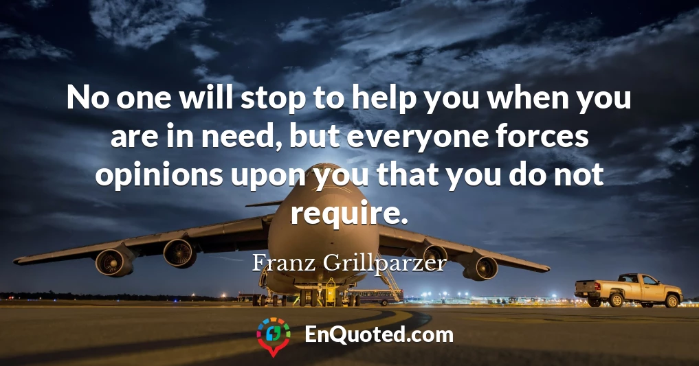 No one will stop to help you when you are in need, but everyone forces opinions upon you that you do not require.
