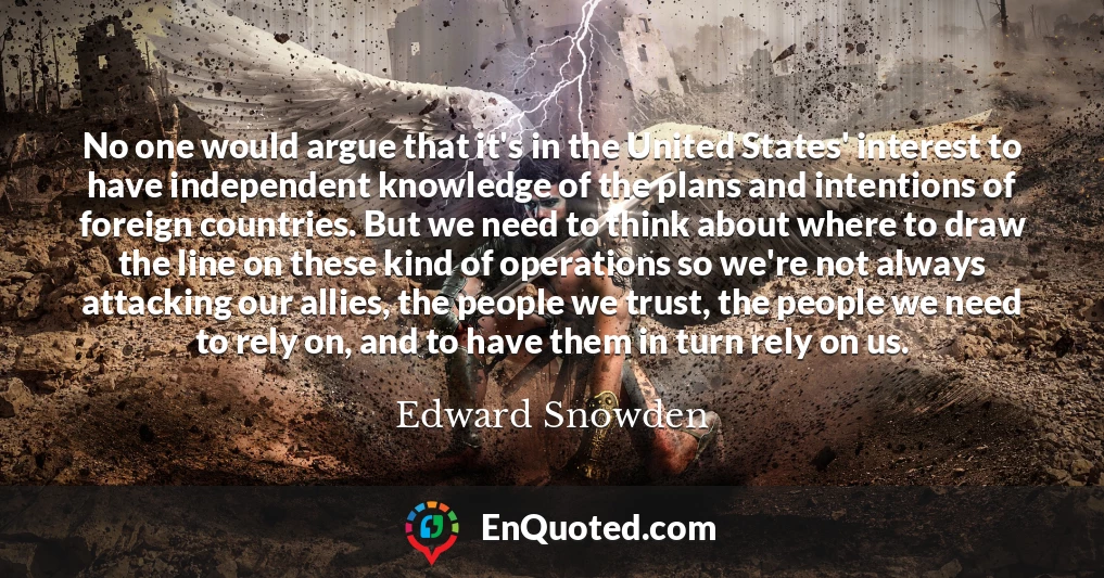 No one would argue that it's in the United States' interest to have independent knowledge of the plans and intentions of foreign countries. But we need to think about where to draw the line on these kind of operations so we're not always attacking our allies, the people we trust, the people we need to rely on, and to have them in turn rely on us.